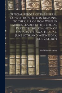 Official Report of the Liberal Convention Held in Response to the Call of Hon. Wilfrid Laurier, Leader of the Liberal Party of the Dominion of Canada, Ottawa, Tuesday, June 20th, and Wednesday, June 21st., 1893