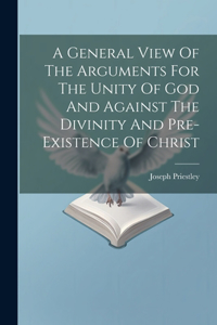 General View Of The Arguments For The Unity Of God And Against The Divinity And Pre-existence Of Christ