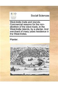 West-India Trade and Islands. Commercial Reasons for the Non-Abolition of the Slave Trade, in the West-India Islands, by a Planter. and Merchant of Many Years Residence in the West-Indies.