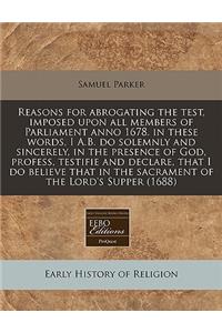 Reasons for Abrogating the Test, Imposed Upon All Members of Parliament Anno 1678. in These Words, I A.B. Do Solemnly and Sincerely, in the Presence of God, Profess, Testifie and Declare, That I Do Believe That in the Sacrament of the Lord's Supper