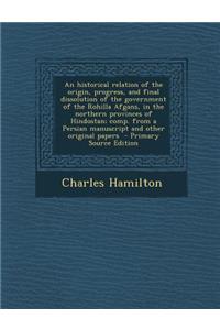 An Historical Relation of the Origin, Progress, and Final Dissolution of the Government of the Rohilla Afgans, in the Northern Provinces of Hindostan