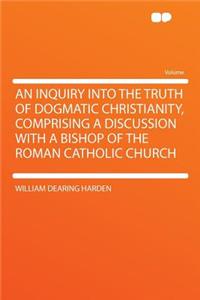 An Inquiry Into the Truth of Dogmatic Christianity, Comprising a Discussion with a Bishop of the Roman Catholic Church