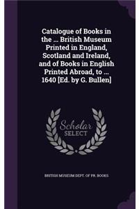 Catalogue of Books in the ... British Museum Printed in England, Scotland and Ireland, and of Books in English Printed Abroad, to ... 1640 [Ed. by G. Bullen]