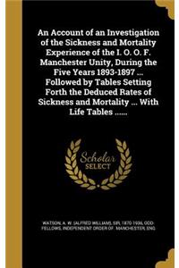 Account of an Investigation of the Sickness and Mortality Experience of the I. O. O. F. Manchester Unity, During the Five Years 1893-1897 ... Followed by Tables Setting Forth the Deduced Rates of Sickness and Mortality ... With Life Tables ......