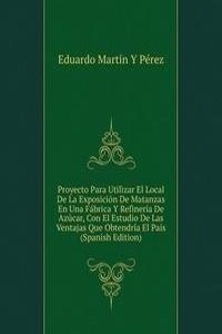Proyecto Para Utilizar El Local De La Exposicion De Matanzas En Una Fabrica Y Refineria De Azucar, Con El Estudio De Las Ventajas Que Obtendria El Pais (Spanish Edition)