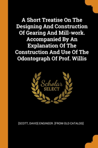 Short Treatise On The Designing And Construction Of Gearing And Mill-work. Accompanied By An Explanation Of The Construction And Use Of The Odontograph Of Prof. Willis