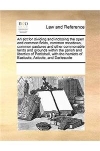 An ACT for Dividing and Inclosing the Open and Common Fields, Common Meadows, Common Pastures and Other Commonable Lands and Grounds Within the Parish and Liberties of Pattishall, with the Hamlets of Eastcote, Astcote, and Darlescote