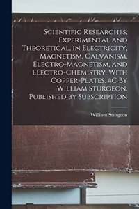 Scientific Researches, Experimental and Theoretical, in Electricity, Magnetism, Galvanism, Electro-magnetism, and Electro-chemistry. With Copper-plates. #c By William Sturgeon. Published by Subscription