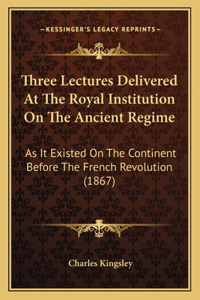 Three Lectures Delivered At The Royal Institution On The Ancient Regime