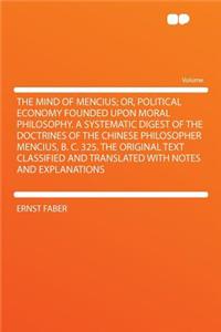 The Mind of Mencius; Or, Political Economy Founded Upon Moral Philosophy. a Systematic Digest of the Doctrines of the Chinese Philosopher Mencius, B. C. 325. the Original Text Classified and Translated with Notes and Explanations