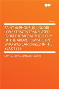 Saint Alphonsus Liguori: Or Extracts Translated from the Moral Theology of the Above Romish Saint, Who Was Canonized in the Year 1839: Or Extracts Translated from the Moral Theology of the Above Romish Saint, Who Was Canonized in the Year 1839