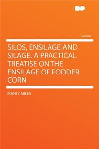 Silos, Ensilage and Silage. a Practical Treatise on the Ensilage of Fodder Corn