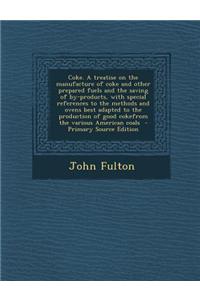 Coke. a Treatise on the Manufacture of Coke and Other Prepared Fuels and the Saving of By-Products, with Special References to the Methods and Ovens B