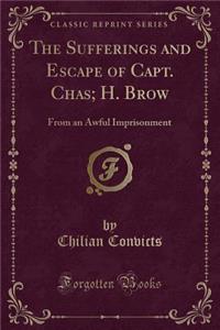 The Sufferings and Escape of Capt. Chas; H. Brow: From an Awful Imprisonment (Classic Reprint)