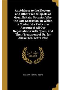 An Address to the Electors, and Other Free Subjects of Great Britain; Occasion'd by the Late Secession. In Which is Contain'd a Particular Account of All Our Negociations With Spain, and Their Treatment of Us, for Above Ten Years Past