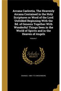 Arcana Caelestia, the Heavenly Arcana Contained in the Holy Scriptures or Word of the Lord Unfolded Beginning with the Bd. of Genesis Together with Wonderful Things Seen in the World of Spirits and in the Heaven of Angels; Volume 1