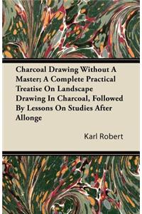 Charcoal Drawing Without A Master; A Complete Practical Treatise On Landscape Drawing In Charcoal, Followed By Lessons On Studies After Allonge
