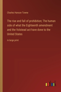 rise and fall of prohibition; The human side of what the Eighteenth amendment and the Volstead act have done to the United States: in large print