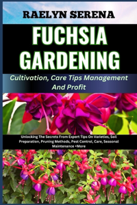 FUCHSIA GARDENING Cultivation, Care Tips Management And Profit: Unlocking The Secrets From Expert Tips On Varieties, Soil Preparation, Pruning Methods, Pest Control, Care, Seasonal Maintenance +More