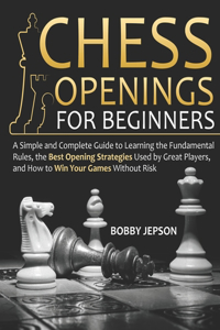 Chess Opening for Beginners: A Simple and Complete Guide to Learning the Fundamental Rules, the Best Opening Strategies Used by Great Players, and How to Win Your Games Without 