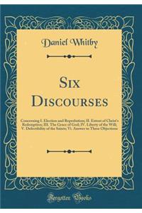 Six Discourses: Concerning I. Election and Reprobation; II. Extent of Christ's Redemption; III. the Grace of God; IV. Liberty of the Will; V. Defectibility of the Saints; VI. Answer to Three Objections (Classic Reprint)
