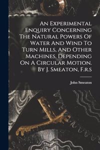An Experimental Enquiry Concerning The Natural Powers Of Water And Wind To Turn Mills, And Other Machines, Depending On A Circular Motion. By J. Smeaton, F.r.s