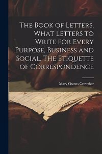 Book of Letters, What Letters to Write for Every Purpose, Business and Social. The Etiquette of Correspondence