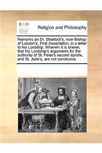 Remarks on Dr. Sherlock's, Now Bishop of London's, First Dissertation; In a Letter to His Lordship. Wherein It Is Shewn, That His Lordship's Arguments for the Authority of St. Peter's Second Epistle, and St. Jude's, Are Not Conclusive.