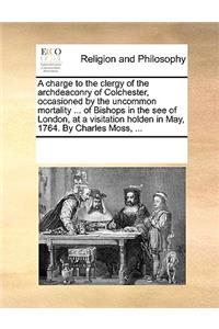 A charge to the clergy of the archdeaconry of Colchester, occasioned by the uncommon mortality ... of Bishops in the see of London, at a visitation holden in May, 1764. By Charles Moss, ...