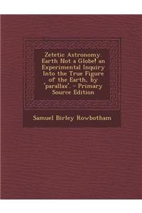 Zetetic Astronomy. Earth Not a Globe! an Experimental Inquiry Into the True Figure of the Earth, by 'Parallax'.