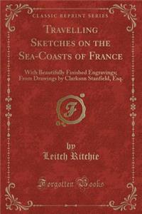 Travelling Sketches on the Sea-Coasts of France: With Beautifully Finished Engravings; From Drawings by Clarkson Stanfield, Esq. (Classic Reprint)