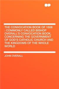 The Convocation Book of 1606: Commonly Called Bishop Overall's Convocation Book, Concerning the Government of God's Catholic Church and the Kingdoms of the Whole World