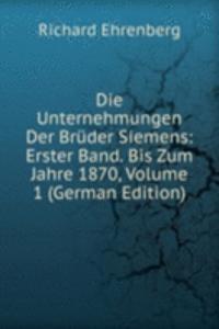Die Unternehmungen Der Bruder Siemens: Erster Band. Bis Zum Jahre 1870, Volume 1 (German Edition)