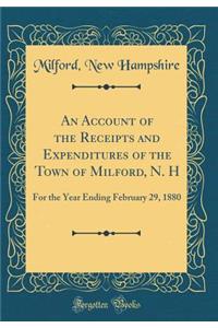 An Account of the Receipts and Expenditures of the Town of Milford, N. H: For the Year Ending February 29, 1880 (Classic Reprint)