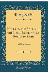 Notes on the Syntax of the Latin Inscriptions Found in Spain: A Dissertation (Classic Reprint)