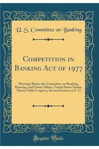 Competition in Banking Act of 1977: Hearings Before the Committee on Banking, Housing, and Urban Affairs, United States Senate, Ninety-Fifth Congress, Second Session on S. 72 (Classic Reprint)