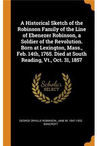 A Historical Sketch of the Robinson Family of the Line of Ebenezer Robinson, a Soldier of the Revolution. Born at Lexington, Mass., Feb. 14th, 1765. Died at South Reading, Vt., Oct. 31, 1857