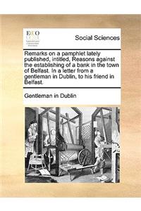 Remarks on a Pamphlet Lately Published, Intitled, Reasons Against the Establishing of a Bank in the Town of Belfast. in a Letter from a Gentleman in Dublin, to His Friend in Belfast.
