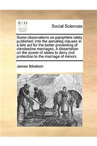 Some Observations on Pamphlets Lately Published; Into the Annulling Clauses in a Late ACT for the Better Preventing of Clandestine Marriages, a Dissertation on the Power of States to Deny Civil Protection to the Marriage of Minors