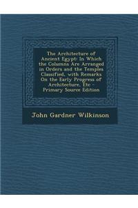 The Architecture of Ancient Egypt: In Which the Columns Are Arranged in Orders and the Temples Classified, with Remarks on the Early Progress of Archi