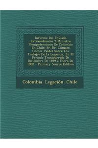 Informe del Enviado Extraordinario y Ministro Plenipotenciario de Colombia En Chile: Sr. Dr. Climaco Gomez Valdez Sobre Los Trabajos de La Legacion, En El Periodo Transcurrido de Diciembre de 1899 a Enero de 1902