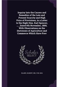 Inquiry Into the Causes and Remedies of the Late and Present Scarcity and High Price of Provisions, in a Letter to the Right Hon. Earl Spencer, ..., Dated 8th November, 1800, With Observations on the Distresses of Agriculture and Commerce Which Hav