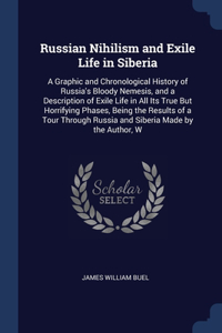 Russian Nihilism and Exile Life in Siberia: A Graphic and Chronological History of Russia's Bloody Nemesis, and a Description of Exile Life in All Its True But Horrifying Phases, Being the Res