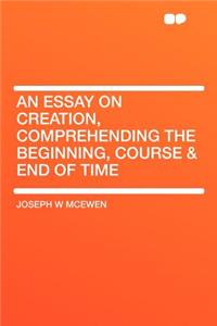 An Essay on Creation, Comprehending the Beginning, Course & End of Time