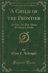 A Child of the Frontier: An One Act Play about Abraham Lincoln (Classic Reprint)