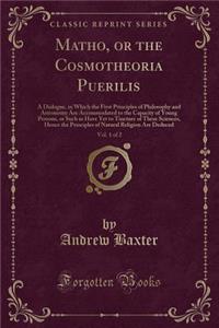 Matho, or the Cosmotheoria Puerilis, Vol. 1 of 2: A Dialogue, in Which the First Principles of Philosophy and Astronomy Are Accommodated to the Capacity of Young Persons, or Such as Have Yet to Tincture of These Sciences, Hence the Principles of Na