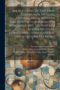 Account Of The First Edinburgh Musical Festival, Held Between The 30th October And 5th November, 1815. To Which Is Added An Essay, Containing Some General Observations On Music