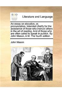 An Essay on Elocution, Or, Pronunciation. Intended Chiefly for the Assistance of Those Who Instruct Others in the Art of Reading. and of Those Who Are Often Called to Speak in Publick. by John Mason, A.M. the Fourth Edition.