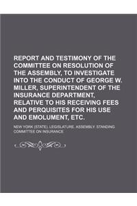 Report and Testimony of the Committee on Resolution of the Assembly, to Investigate Into the Conduct of George W. Miller, Superintendent of the Insura