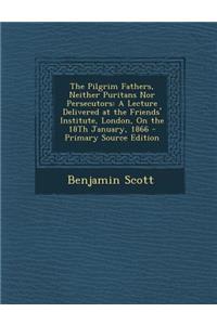 The Pilgrim Fathers, Neither Puritans Nor Persecutors: A Lecture Delivered at the Friends' Institute, London, on the 18th January, 1866